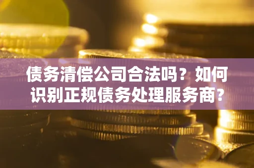 武汉债务清偿公司合法吗？如何识别正规债务处理服务商？