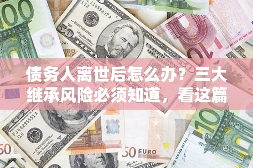 武汉债务人离世后怎么办？三大继承风险必须知道，看这篇就够了