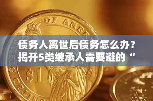 武汉债务人离世后债务怎么办？揭开5类继承人需要避的“坑”