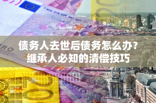 武汉债务人去世后债务怎么办？继承人必知的清偿技巧