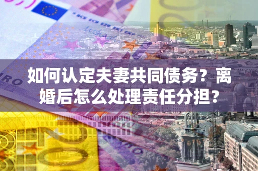 武汉如何认定夫妻共同债务？离婚后怎么处理责任分担？